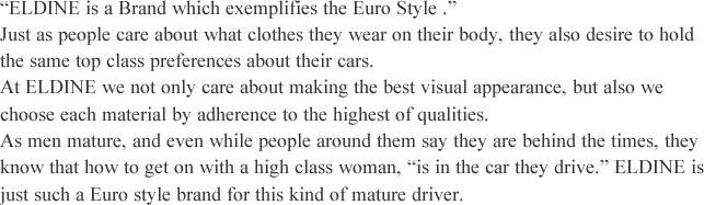 'ELDINE is a Brand which exemplifies the Euro Style.' Just as people care about what clothes they wear on their body, they also desire to hold the same top class preferences about their cars. At ELDINE we not only care about making the best visual appearance, but also we choose each material by adherence to the highest of qualities.As men mature, and even while people around them say they are behind the times, they know that how to get on with a high class woman, 'is in the car they drive.' ELDINE is just such a Euro style brand for this kind of mature driver.