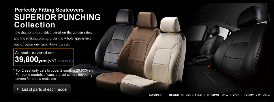 [Perfectly Fitting Seatcovers SUPERIOR PUNCHING Collection] We have loyally reproduced the original leather seat design. Just by slipping it on you can give your car the atmosphere of a leather upholstered Eldine Punching Type. All seats covered set 39,800Yen (VAT included) *For 2 seat only cars to cover 2 seats is 29,800Yen. * For some models of cars, the set comes including covers for elbow rests, etc.